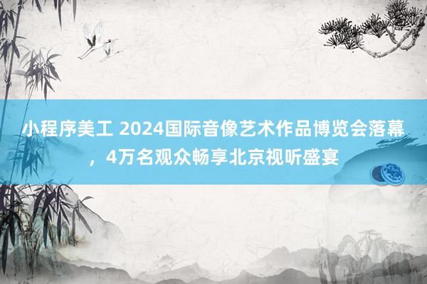 小程序美工 2024国际音像艺术作品博览会落幕，4万名观众畅享北京视听盛宴