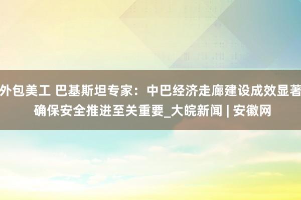 外包美工 巴基斯坦专家：中巴经济走廊建设成效显著 确保安全推进至关重要_大皖新闻 | 安徽网