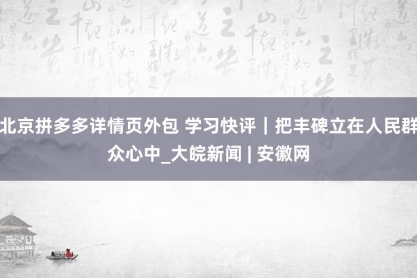 北京拼多多详情页外包 学习快评｜把丰碑立在人民群众心中_大皖新闻 | 安徽网