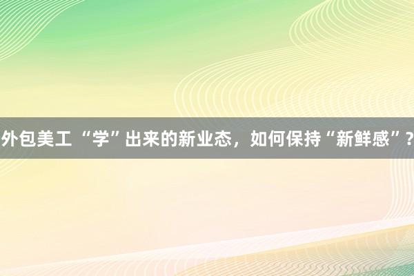 外包美工 “学”出来的新业态，如何保持“新鲜感”？